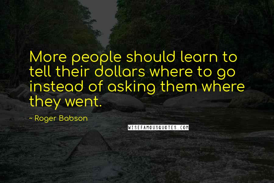 Roger Babson Quotes: More people should learn to tell their dollars where to go instead of asking them where they went.