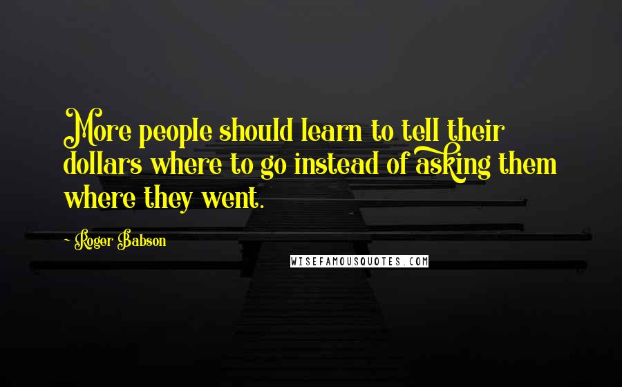 Roger Babson Quotes: More people should learn to tell their dollars where to go instead of asking them where they went.