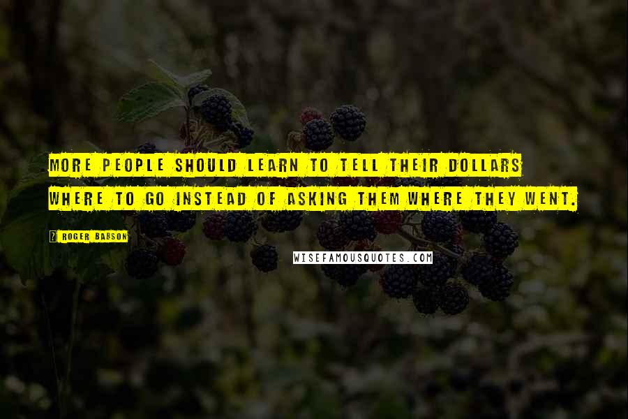 Roger Babson Quotes: More people should learn to tell their dollars where to go instead of asking them where they went.