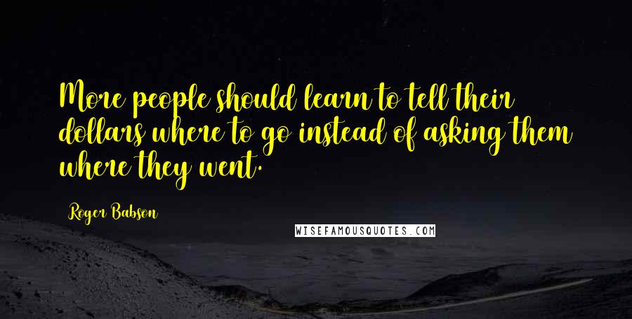 Roger Babson Quotes: More people should learn to tell their dollars where to go instead of asking them where they went.