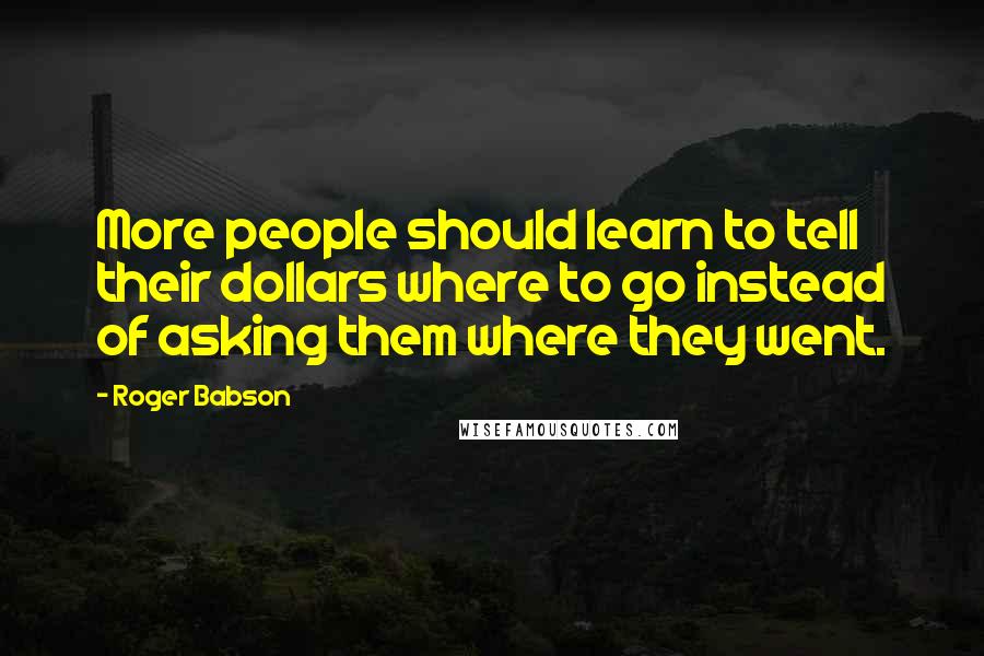 Roger Babson Quotes: More people should learn to tell their dollars where to go instead of asking them where they went.