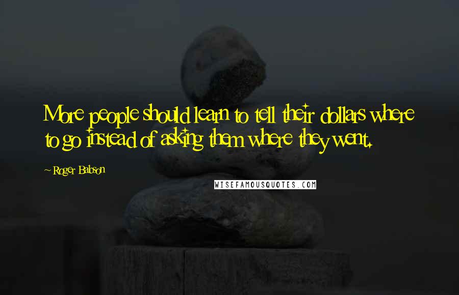 Roger Babson Quotes: More people should learn to tell their dollars where to go instead of asking them where they went.