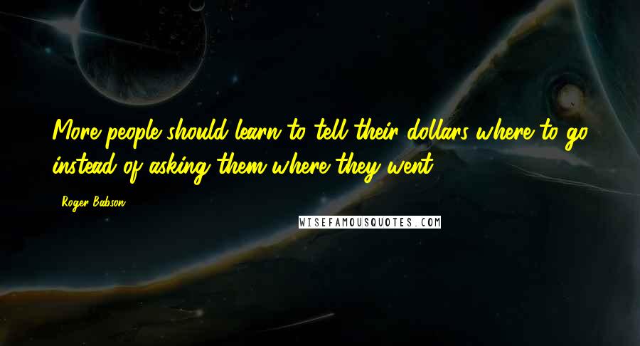 Roger Babson Quotes: More people should learn to tell their dollars where to go instead of asking them where they went.