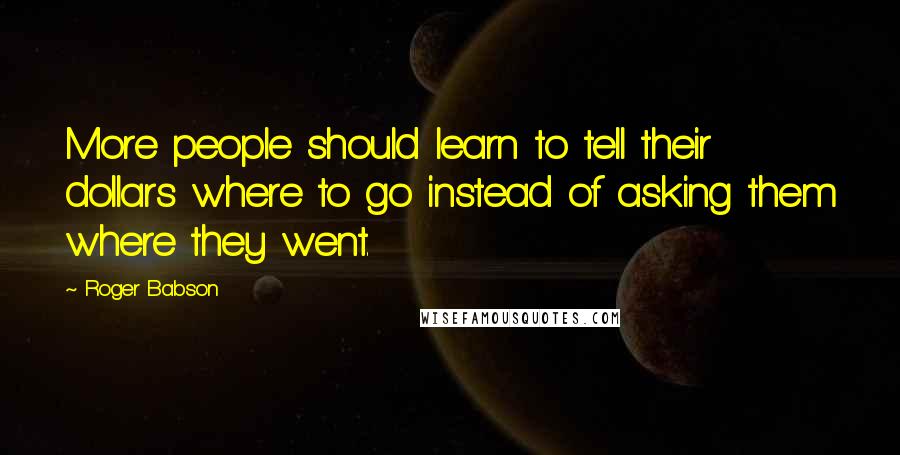 Roger Babson Quotes: More people should learn to tell their dollars where to go instead of asking them where they went.