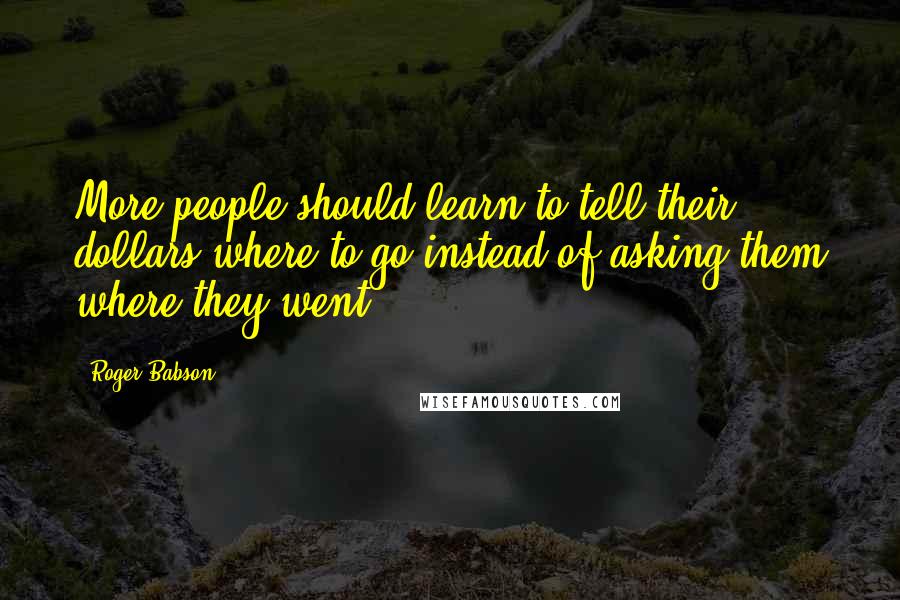Roger Babson Quotes: More people should learn to tell their dollars where to go instead of asking them where they went.