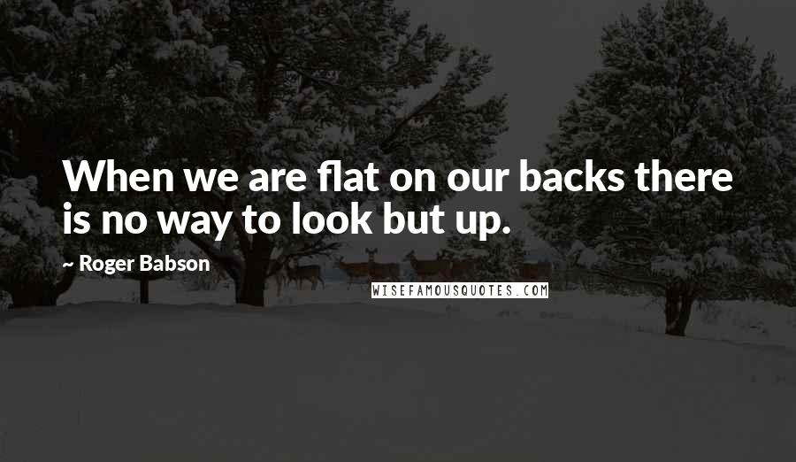 Roger Babson Quotes: When we are flat on our backs there is no way to look but up.