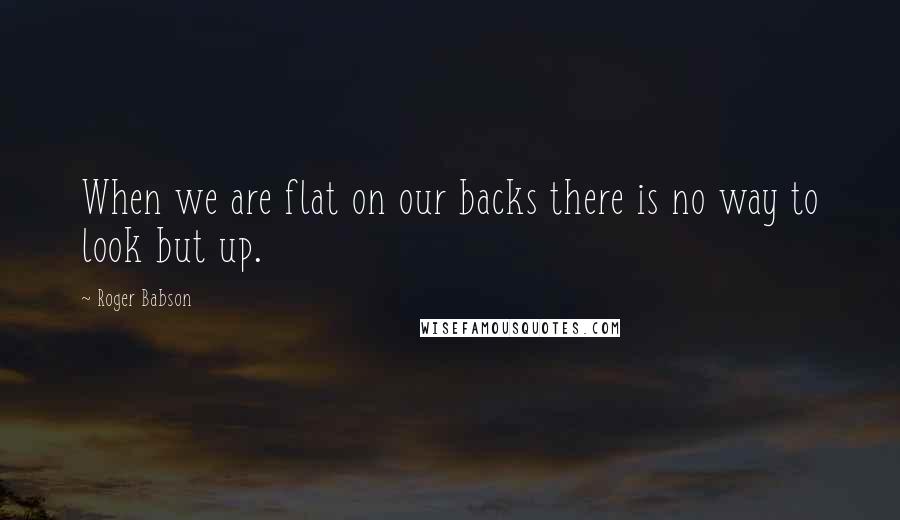 Roger Babson Quotes: When we are flat on our backs there is no way to look but up.