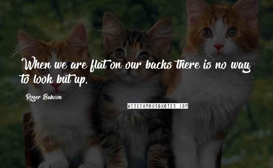 Roger Babson Quotes: When we are flat on our backs there is no way to look but up.