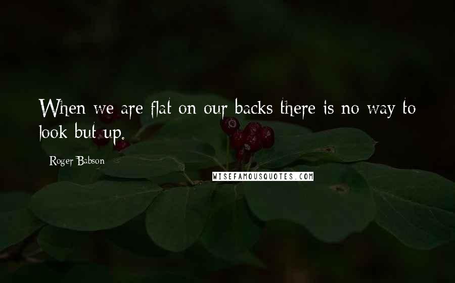 Roger Babson Quotes: When we are flat on our backs there is no way to look but up.