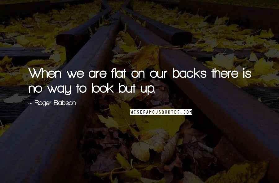 Roger Babson Quotes: When we are flat on our backs there is no way to look but up.