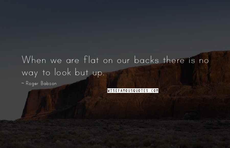 Roger Babson Quotes: When we are flat on our backs there is no way to look but up.