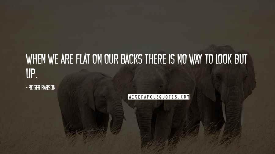 Roger Babson Quotes: When we are flat on our backs there is no way to look but up.