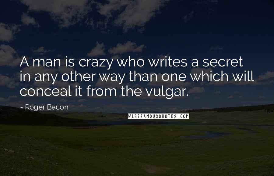 Roger Bacon Quotes: A man is crazy who writes a secret in any other way than one which will conceal it from the vulgar.