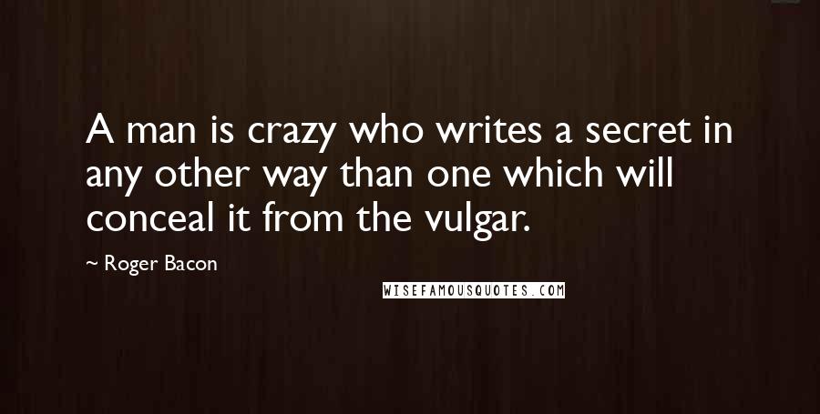 Roger Bacon Quotes: A man is crazy who writes a secret in any other way than one which will conceal it from the vulgar.