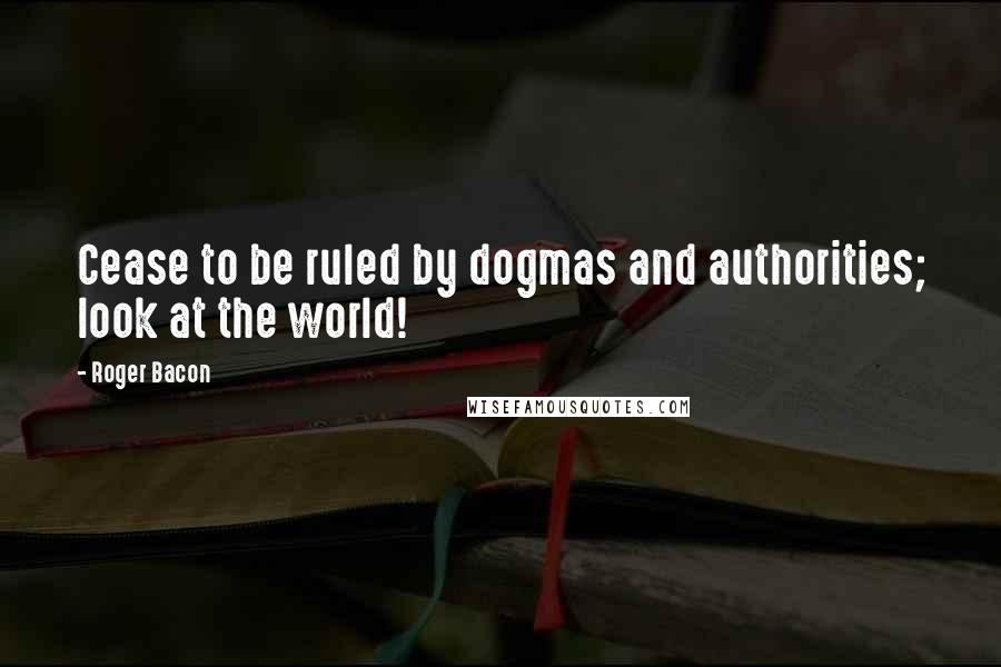 Roger Bacon Quotes: Cease to be ruled by dogmas and authorities; look at the world!