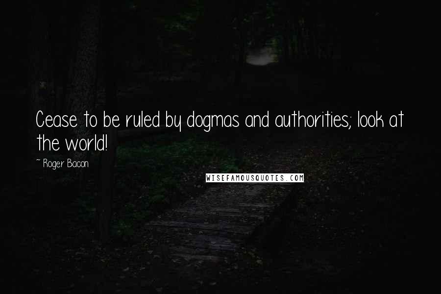 Roger Bacon Quotes: Cease to be ruled by dogmas and authorities; look at the world!