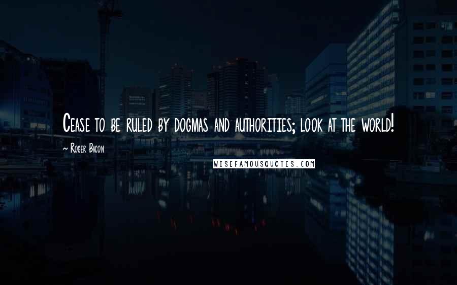 Roger Bacon Quotes: Cease to be ruled by dogmas and authorities; look at the world!