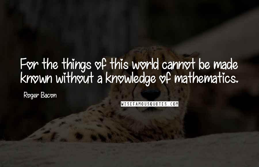 Roger Bacon Quotes: For the things of this world cannot be made known without a knowledge of mathematics.