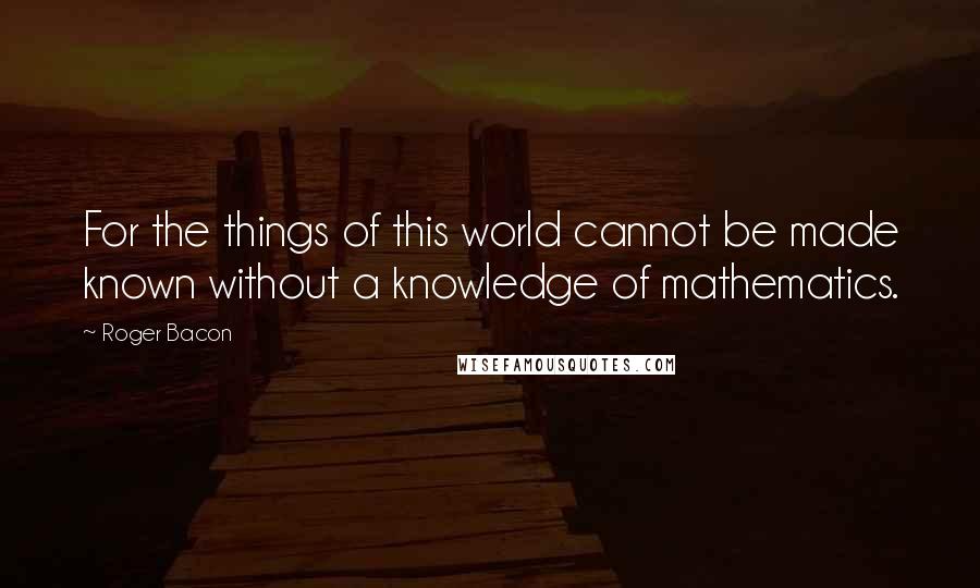 Roger Bacon Quotes: For the things of this world cannot be made known without a knowledge of mathematics.