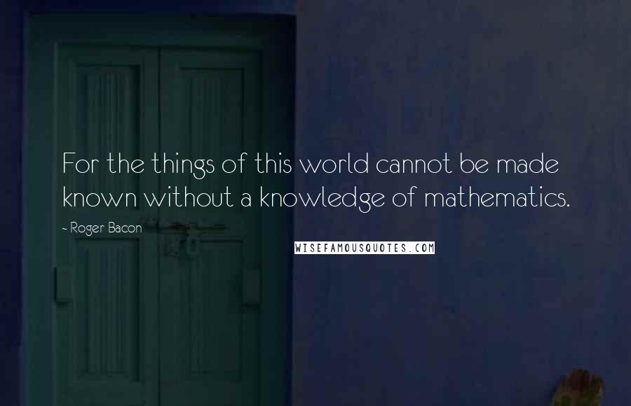 Roger Bacon Quotes: For the things of this world cannot be made known without a knowledge of mathematics.