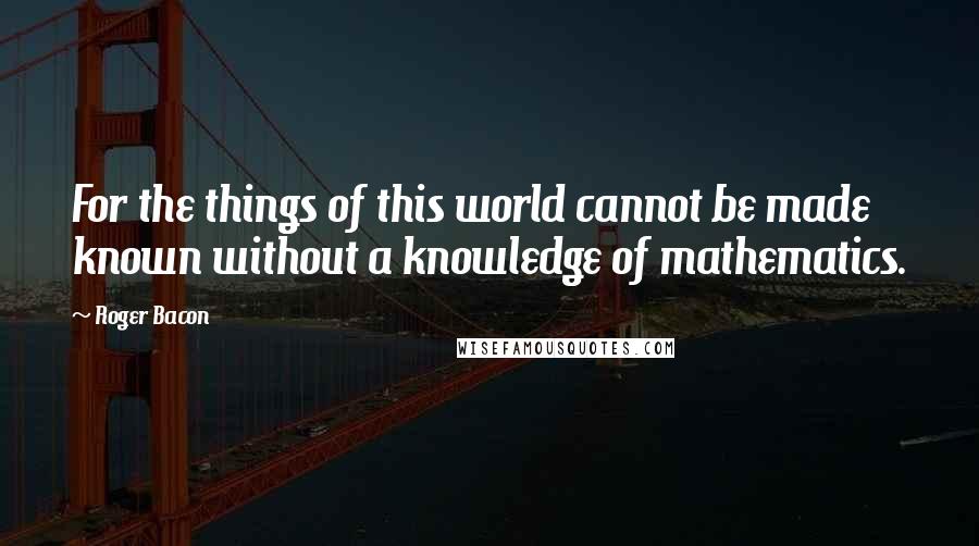 Roger Bacon Quotes: For the things of this world cannot be made known without a knowledge of mathematics.