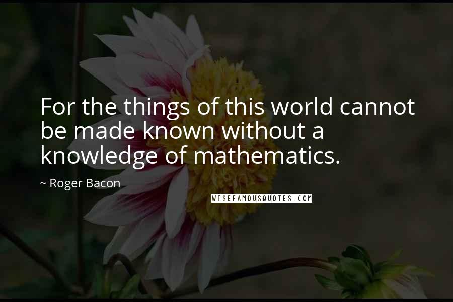 Roger Bacon Quotes: For the things of this world cannot be made known without a knowledge of mathematics.