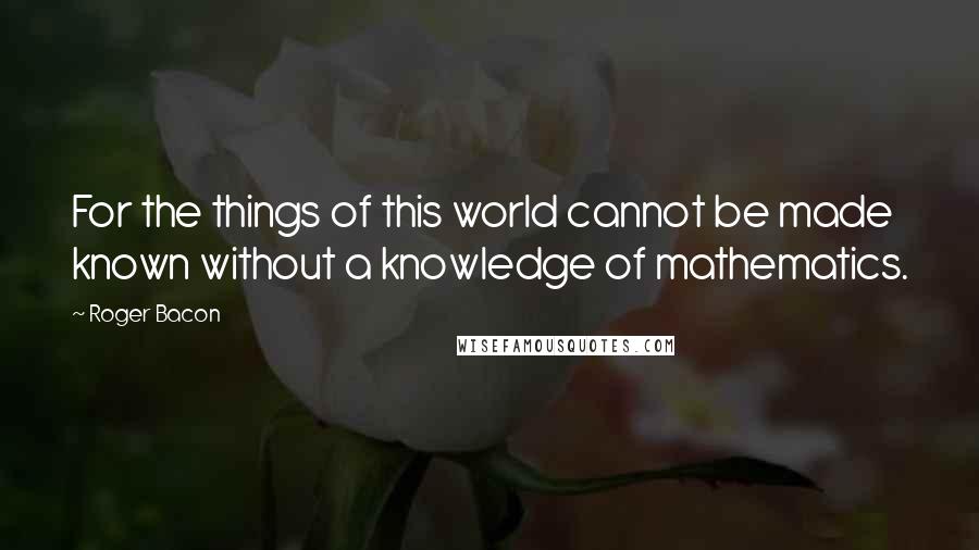 Roger Bacon Quotes: For the things of this world cannot be made known without a knowledge of mathematics.