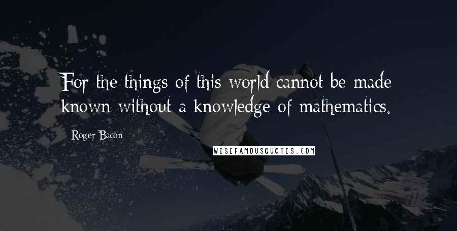 Roger Bacon Quotes: For the things of this world cannot be made known without a knowledge of mathematics.