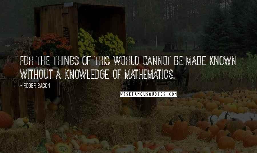 Roger Bacon Quotes: For the things of this world cannot be made known without a knowledge of mathematics.