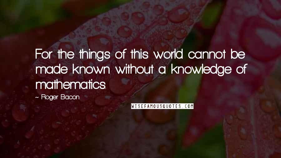 Roger Bacon Quotes: For the things of this world cannot be made known without a knowledge of mathematics.