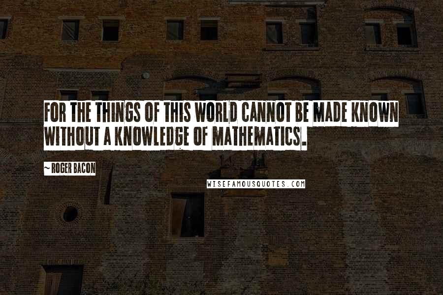 Roger Bacon Quotes: For the things of this world cannot be made known without a knowledge of mathematics.