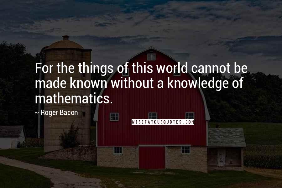 Roger Bacon Quotes: For the things of this world cannot be made known without a knowledge of mathematics.