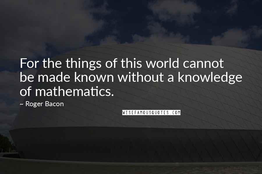 Roger Bacon Quotes: For the things of this world cannot be made known without a knowledge of mathematics.