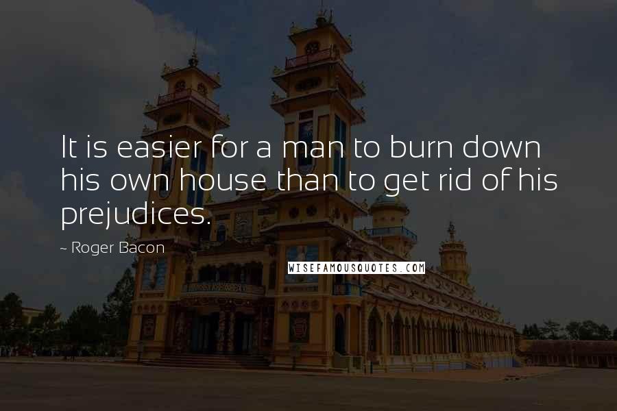 Roger Bacon Quotes: It is easier for a man to burn down his own house than to get rid of his prejudices.