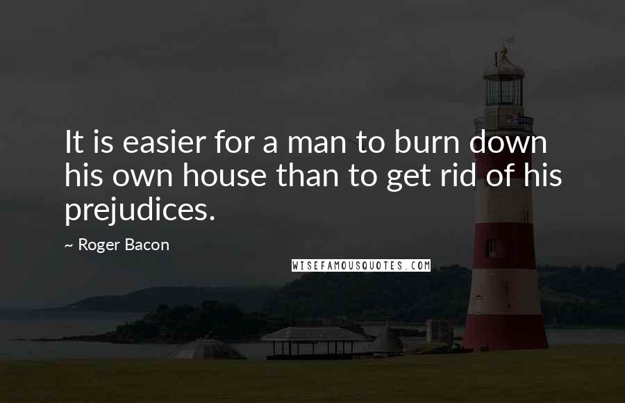 Roger Bacon Quotes: It is easier for a man to burn down his own house than to get rid of his prejudices.