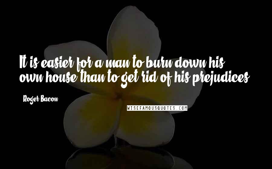 Roger Bacon Quotes: It is easier for a man to burn down his own house than to get rid of his prejudices.