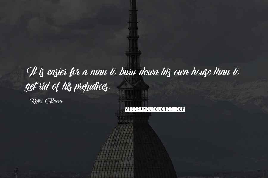 Roger Bacon Quotes: It is easier for a man to burn down his own house than to get rid of his prejudices.