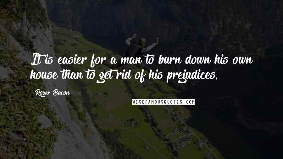 Roger Bacon Quotes: It is easier for a man to burn down his own house than to get rid of his prejudices.