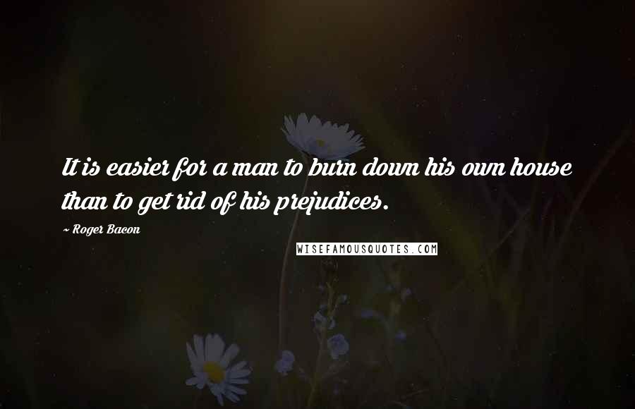 Roger Bacon Quotes: It is easier for a man to burn down his own house than to get rid of his prejudices.