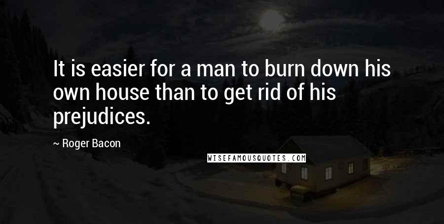 Roger Bacon Quotes: It is easier for a man to burn down his own house than to get rid of his prejudices.