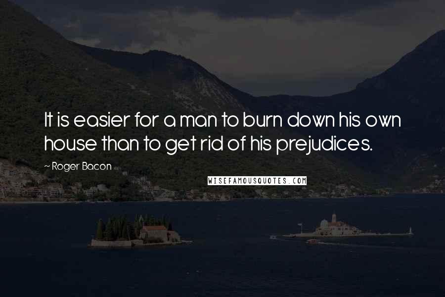 Roger Bacon Quotes: It is easier for a man to burn down his own house than to get rid of his prejudices.