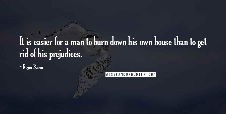 Roger Bacon Quotes: It is easier for a man to burn down his own house than to get rid of his prejudices.