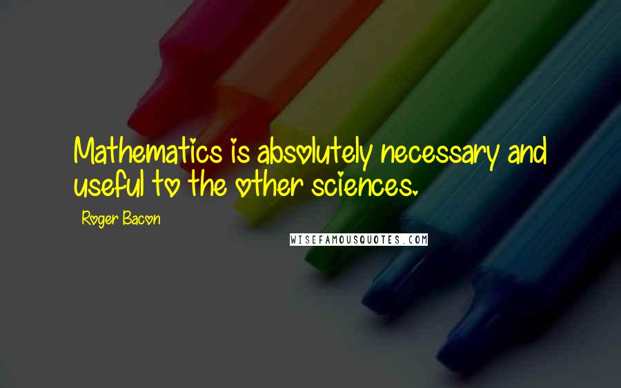 Roger Bacon Quotes: Mathematics is absolutely necessary and useful to the other sciences.