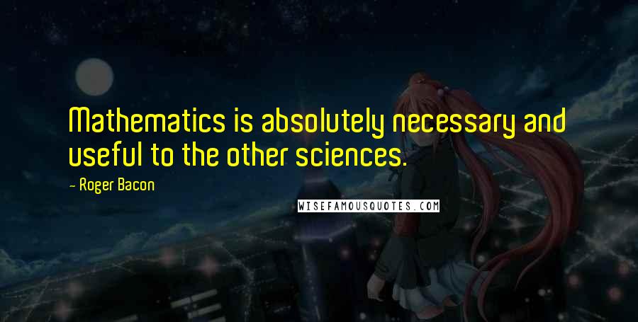 Roger Bacon Quotes: Mathematics is absolutely necessary and useful to the other sciences.