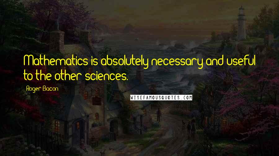 Roger Bacon Quotes: Mathematics is absolutely necessary and useful to the other sciences.