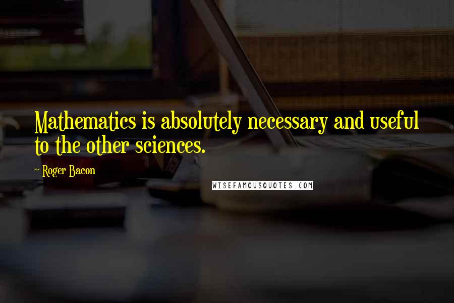 Roger Bacon Quotes: Mathematics is absolutely necessary and useful to the other sciences.