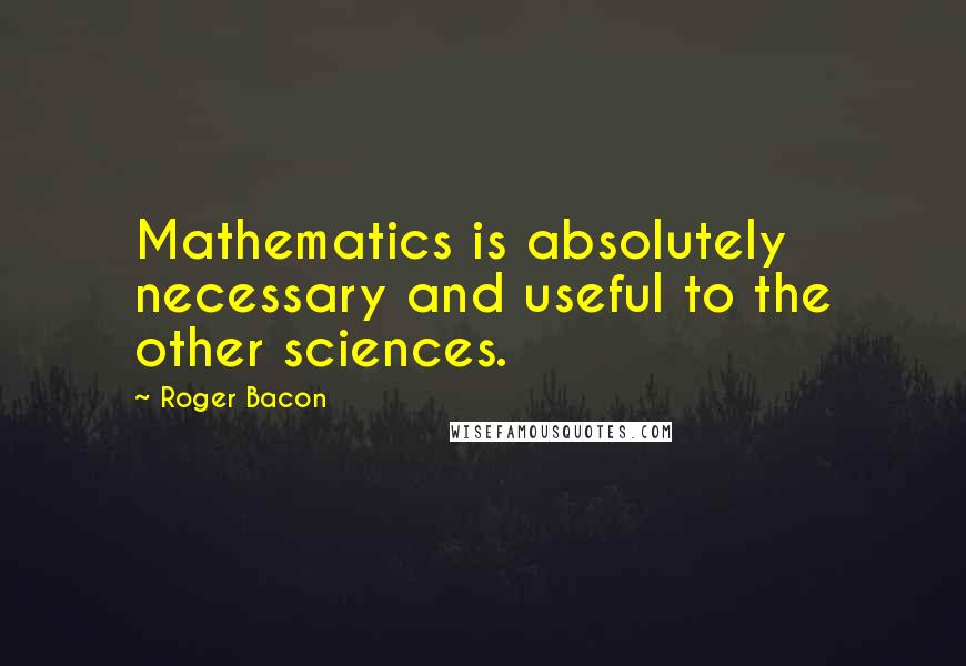 Roger Bacon Quotes: Mathematics is absolutely necessary and useful to the other sciences.