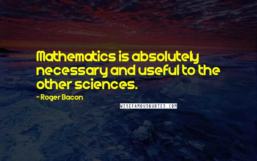 Roger Bacon Quotes: Mathematics is absolutely necessary and useful to the other sciences.