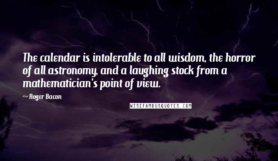 Roger Bacon Quotes: The calendar is intolerable to all wisdom, the horror of all astronomy, and a laughing stock from a mathematician's point of view.