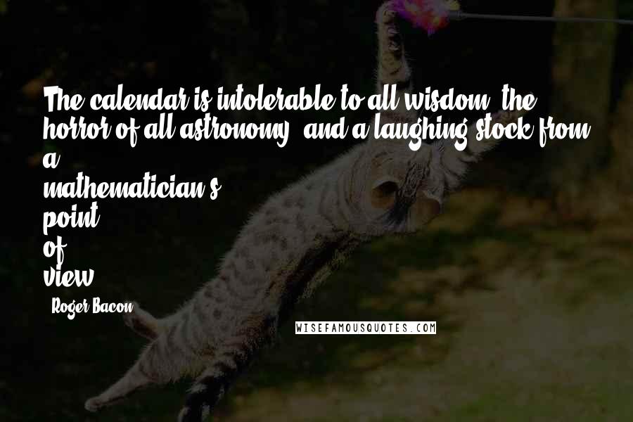 Roger Bacon Quotes: The calendar is intolerable to all wisdom, the horror of all astronomy, and a laughing stock from a mathematician's point of view.